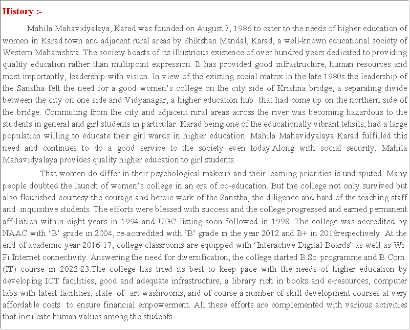 Text Box: History :- 	Mahila Mahavidyalaya, Karad was founded on August 7, 1986 to cater to the needs of higher education of women in Karad town and adjacent rural areas by Shikshan Mandal, Karad, a well-known educational society of Western Maharashtra. The society boasts of its illustrious existence of over hundred years dedicated to providing quality education rather than multipoint expression. It has provided good infrastructure, human resources and most importantly, leadership with vision. In view of the existing social matrix in the late 1980s the leadership of the Sanstha felt the need for a good womens college on the city side of Krishna bridge, a separating divide between the city on one side and Vidyanagar, a higher education hub  that had come up on the northern side of the bridge. Commuting from the city and adjacent rural areas across the river was becoming hazardous to the students in general and girl students in particular. Karad being one of the educationally vibrant tehsils, had a large population willing to educate their girl wards in higher education. Mahila Mahavidyalaya Karad fulfilled this need and continues to do a good service to the society even today.Along with social security, Mahila Mahavidyalaya provides quality higher education to girl students.                 That women do differ in their psychological makeup and their learning priorities is undisputed. Many people doubted the launch of womens college in an era of co-education. But the college not only survived but also flourished courtesy the courage and heroic work of the Sanstha, the diligence and hard of the teaching staff and  inquisitive students. The efforts were blessed with success and the college progressed and earned permanent affiliation within eight years in 1994 and UGC listing soon followed in 1998. The college was accredited by NAAC with B grade in 2004, re-accredited with B grade in the year 2012 and B+ in 2018respectively. At the end of academic year 2016-17, college classrooms are equipped with Interactive Digital Boards as well as Wi-Fi Internet connectivity. Answering the need for diversification, the college started B.Sc. programme and B.Com. (IT) course in 2022-23.The college has tried its best to keep pace with the needs of higher education by developing ICT facilities, good and adequate infrastructure, a library rich in books and e-resources, computer labs with latest facilities, state- of- art washrooms, and of course a number of skill development courses at very affordable costs  to ensure financial empowerment. All these efforts are complemented with various activities that inculcate human values among the students.